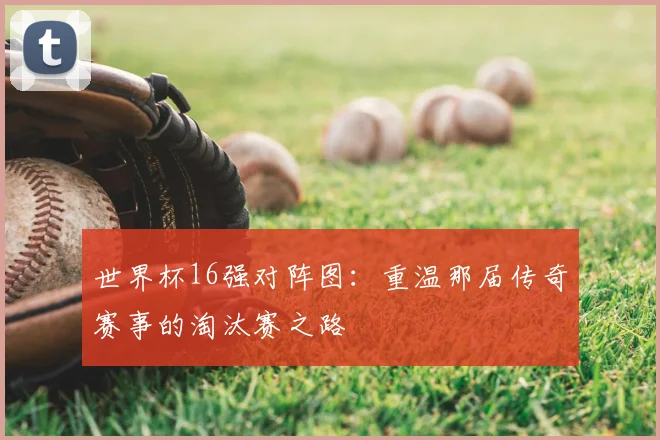 世界杯16强对阵图:重温那届传奇赛事的淘汰赛之路