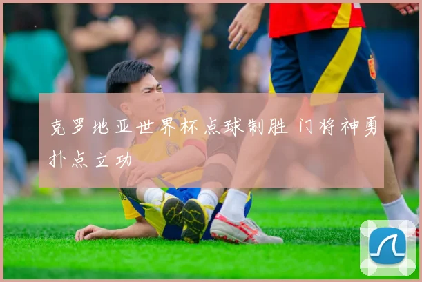 克罗地亚世界杯点球制胜 门将神勇扑点立功