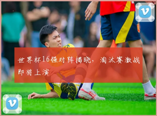 世界杯16强对阵揭晓,淘汰赛激战即将上演