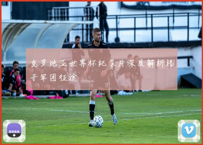 克罗地亚世界杯纪录片深度解析格子军团征途